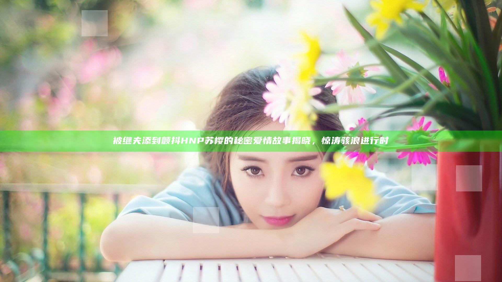 被继夫添到颤抖HNP苏樱的秘密爱情故事揭晓，惊涛骇浪进行时