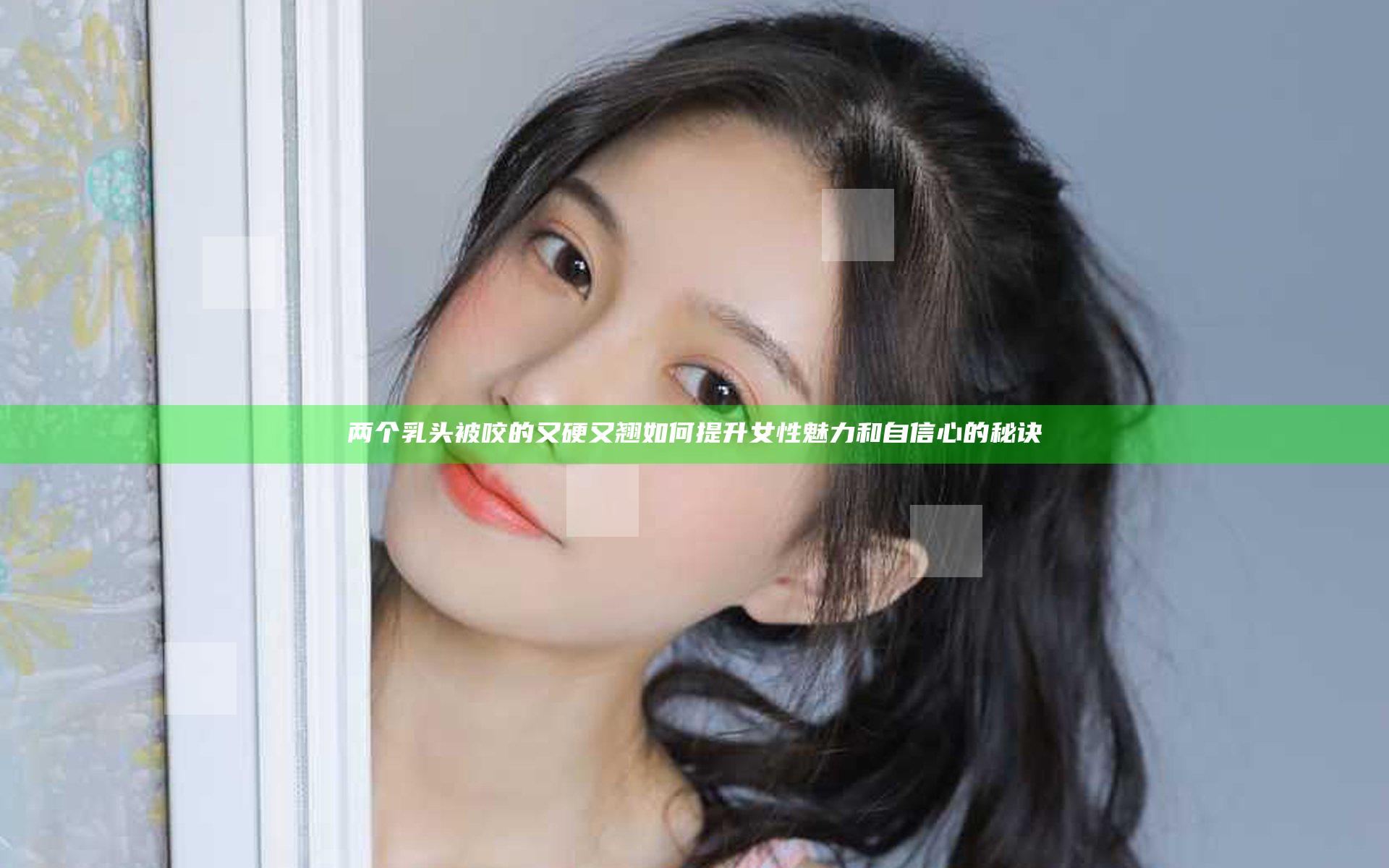 两个乳头被咬的又硬又翘如何提升女性魅力和自信心的秘诀