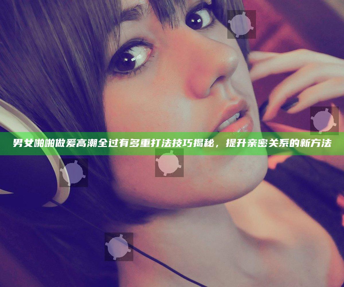 男女啪啪做爰高潮全过有多重打法技巧揭秘，提升亲密关系的新方法