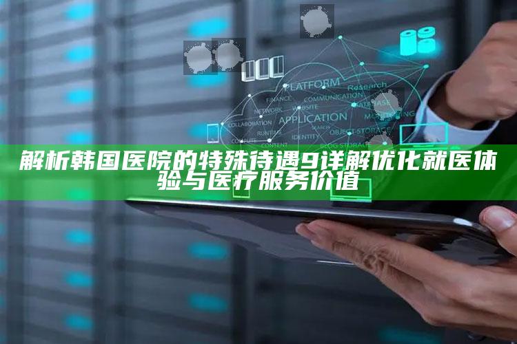 解析韩国医院的特殊待遇9 详解优化就医体验与医疗服务价值