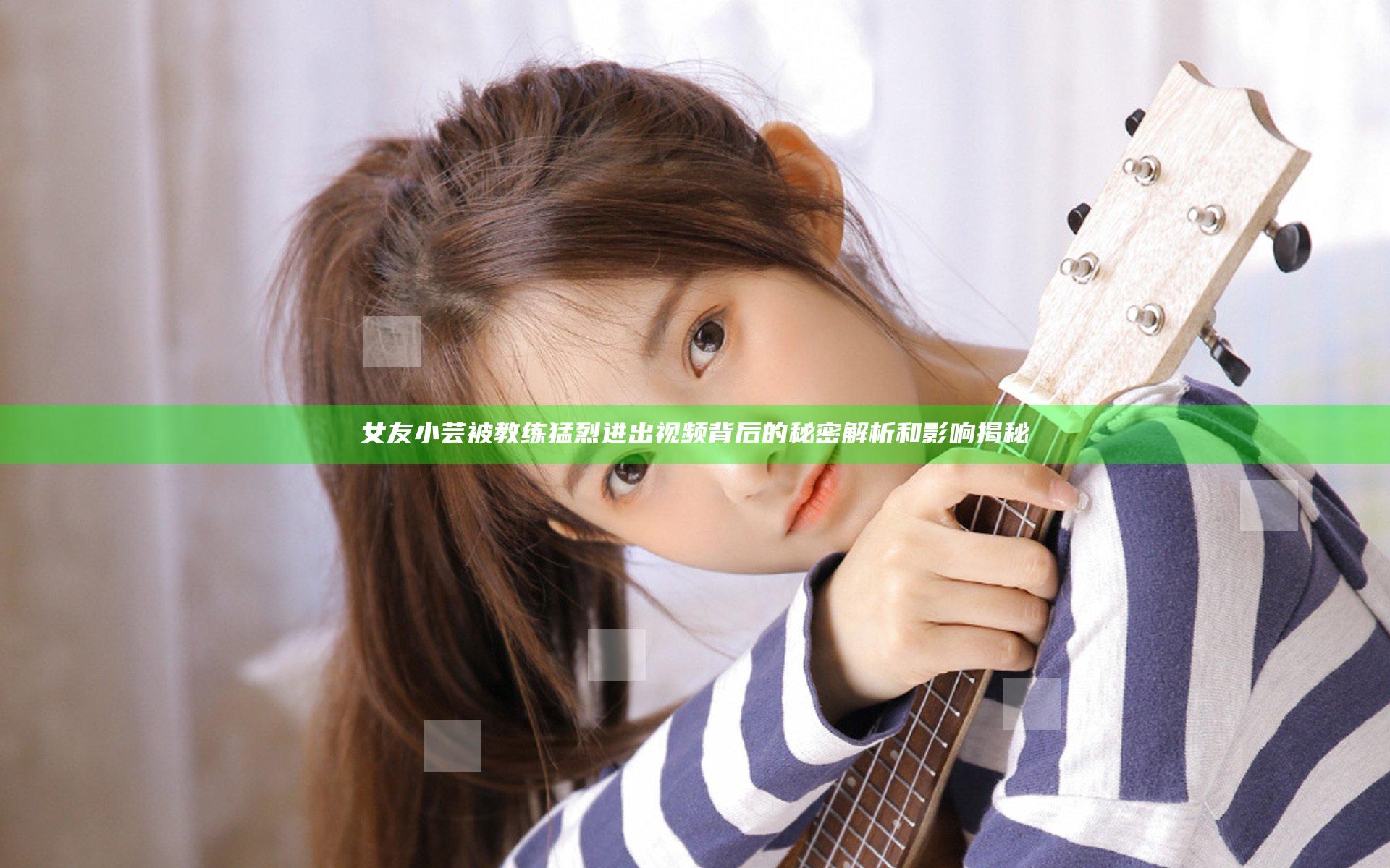 女友小芸被教练猛烈进出视频背后的秘密解析和影响揭秘