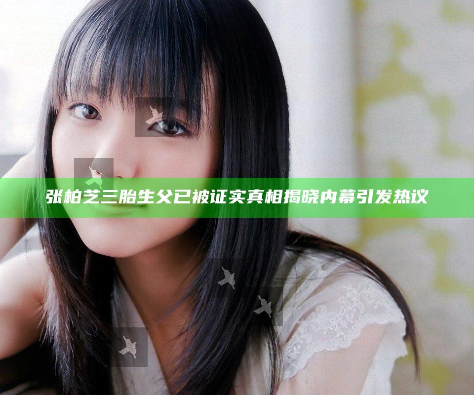 张柏芝三胎生父已被证实真相揭晓内幕引发热议