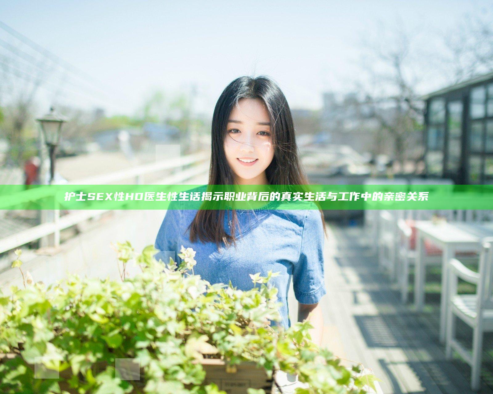 护士SEX性HD医生性生话揭示职业背后的真实生活与工作中的亲密关系