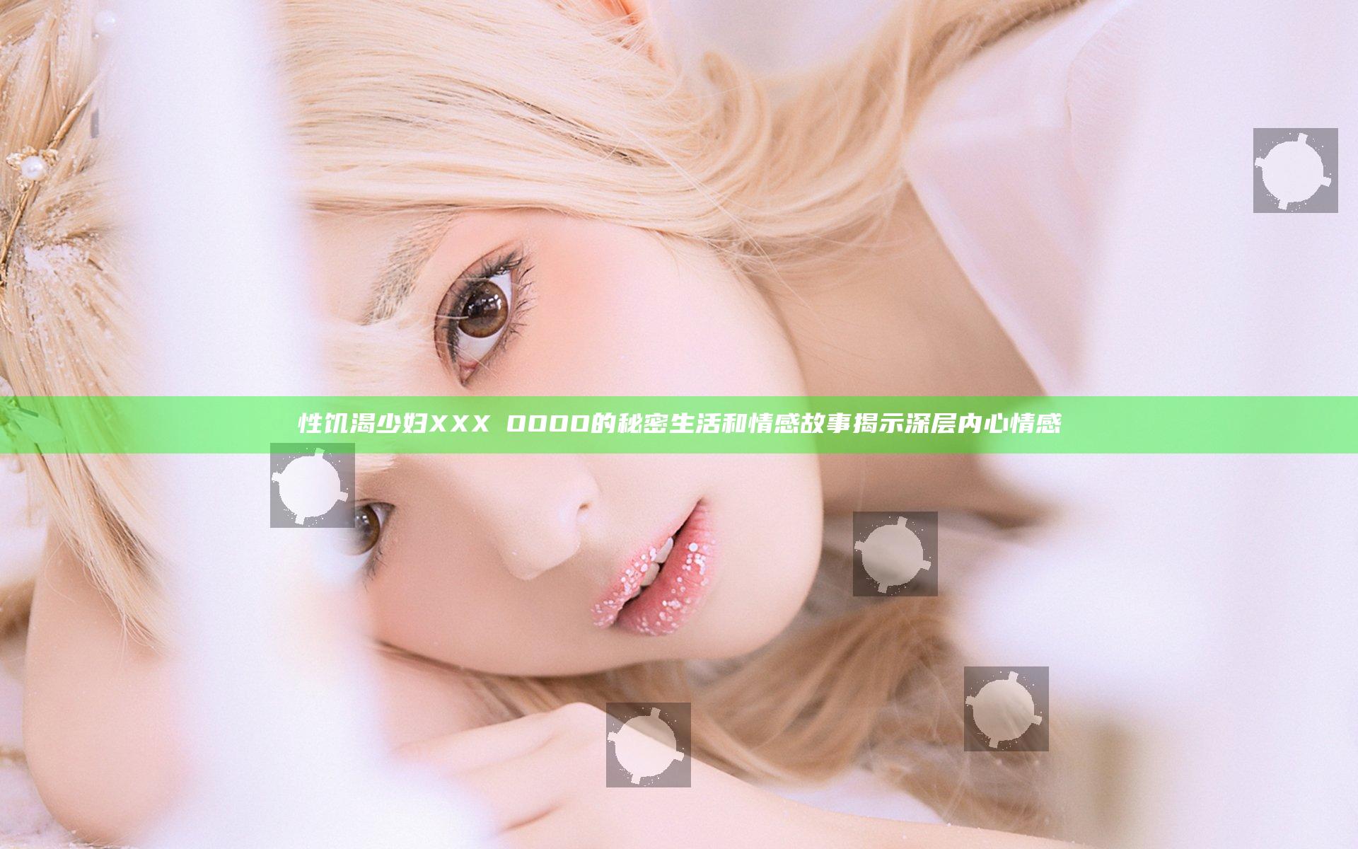 性饥渴少妇XXXⅩOOOO的秘密生活和情感故事揭示深层内心情感